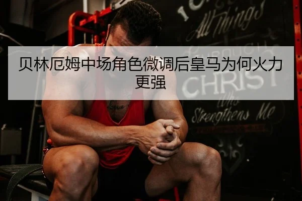 贝林厄姆中场角色微调后皇马为何火力更强